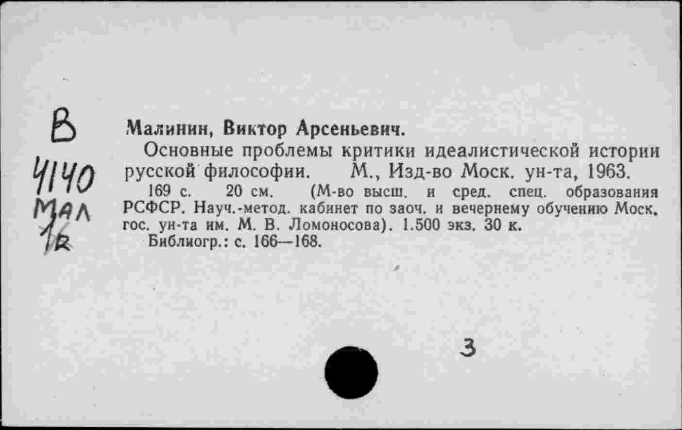 ﻿Малинин, Виктор Арсеньевич.
Основные проблемы критики идеалистической истории русской философии. М., Изд-во Моск, ун-та, 1963.
169 с. 20 см. (М-во высш, и сред. спец, образования РСФСР. Науч.-метод. кабинет по заоч. и вечернему обучению Моск, гос. ун-та им. М. В. Ломоносова). 1.500 экз. 30 к.
Библиогр.: с. 166—168.